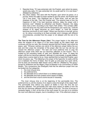 1. Reported Anas, "If it was extremely cold, the Prophet, upon whom be peace,
     would pray early. If it was extremely hot, he would wait for it to cool down."
     (Related by al-Bukhari.)
  2. Abu Zharr relates, "We were with the Prophet, upon whom be peace, on a
     journey. When the caller to prayer wanted to give the azhan, the Prophet said
     'Let it cool down.' This happened two or three times, until we saw the
     shadows of the hills. Then the Prophet said, 'The extreme heat is from the
     fragrance of Hell. If the heat becomes extreme, delay the prayer until it
     becomes cool." (Related by al-Bukhari and Muslim.) However, this delay
     does have a limit. According to Ibn Hajr's Fath al-Bari, "The scholars differ
     over how long one may wait to let the temperature cool. Some say, 'Until the
     shadow of an object becomes an arm's length,' or 'Until the shadow
     becomes one-fourth of one's height.' Others say one-third or one-half, and so
     on. Its ruling is according to its basic principle, and it changes with different
     circumstances, provided that the prayer is not delayed until the end of its
     time."

The Time for the Afternoon Prayer ('Asr): This prayer begins in the afternoon
when the shadow of an object is of the same length as the object itself, and
continues until the sun sets. Abu Hurairah reported that the Prophet, upon whom be
peace, said, "Whoever catches one rak'ah of the afternoon prayer before the sun
sets and then prays the remainder of the prayer after the sun has set has not
missed the afternoon prayer." The best and most preferred time to pray the
afternoon prayer ends when the sun becomes yellowish on the horizon. This is
implied by the preceding hadith of Jabir and 'Abdullah ibn 'Umar. To delay the
prayer until the sun becomes yellowish, although it is permissible, is greatly disliked,
unless there is some need to do so. Anas reported that he heard the Prophet, upon
whom be peace, say, "The following is the prayer of the hypocrite: he waits until the
sun is between the horns of Satan, then he gets up and prays four quick rak'ah,
and he does not remember Allah therein save a little bit." (Related by "the group,"
except for al-Bukhari and Ibn Majah.) Says an-Nawawi in his commentary on Sahih
Muslim, "Our companions (the Shafiyyah) hold that the afternoon prayer time can
be divided into five categories:
    1. the most virtuous time,
    2. the preferred time,
    3. the allowable time in which there is no disliked aspect,
    4. the allowable time that contains some aspect of dislike,
    5. and the time that is due to some excuse or necessity.

    The most virtuous time is at the beginning of the permissible time. The
preferred time is until the shadow of an object is twice the length of the object itself.
The permissible time without any aspect of dislike is from the time the sun
becomes yellowish. The permissible time with some aspect of dislike is from the
time the sun becomes yellowish until the setting of the sun. The time of excuse or
necessity begins, in fact, at the time of the noon prayer for one who is to combine
the noon and afternoon prayers, due to travelling or rain. If the afternoon prayer is



                                           7
 