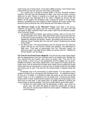 made during any of those times, it has been fulfilled properly. If all of those times
pass and the sun has set, then one must make up the prayer."
     On a cloudy day, it should be prayed earlier in its time. Buraidah al-Aslami
reported, "We were with the Messenger of Allah, upon whom be peace, during a
battle and he said, "Hasten in praying on a cloudy day, for one who misses the
afternoon prayer has destroyed all of his works." (Related by Ahmad and Ibn
Majah.) Of the subject, Ibn al-Qayyim says, "Leaving the prayer is of two types:
leaving it completely and never praying it (which destroys all of one's deeds), and
leaving it during a particular day, which destroys all of the deeds of that day."

The Afternoon Prayer is the "Mid-most" Prayer: Says Allah in the Qur'an,
"Observe and guard the prayers and the mid-most prayer, and stand with total
submission to Allah. Authentic hadith have made it clear that the afternoon prayers
is the "mid-most" prayer.
  1. 'Ali reported that the Prophet, upon whom be peace, said on the day of al-
      Ahzab (the battle of the clans), "May Allah fill their graves and houses with fire,
      as they kept us preoccupied from the "mid-most" prayer until the sun had set."
      (Related by al-Bukhari and Muslim. Muslim, Abu Dawud and Ahmad have "the
      afternoon prayer" inserted after "the mid-most" prayer.") Explaining the context
      of this hadith.
  2. Ibn Mas'ud said, "The idol-worshippers kept the Prophet from the afternoon
      prayer until the sun had become reddish and yellowish. The Messenger of
      Allah said, "They kept us preoccupied from the "mid-most" prayer, the
      afternoon prayer--may Allah fill their bellies and graves with fire."' (Related by
      Ahmad, Muslim, and Ibn Majah.)

The Time for the Sunset Prayer (Maghrib): The time for the sunset prayer begins
with the disappearance of the sun and lasts until the red twilight ends. 'Abdullah ibn
'Amr reported that the Prophet, upon whom be peace, said, "The time for the
sunset prayer is when the sun has disappeared and the twilight has not gone."
(Related by Muslim.) Abu Musa related that a man asked the Prophet about the
prayer times, and he mentioned the hadith which states that he ordered the sunset
prayer when the sun had set and, on the next day, he prayed it when the red twilight
was ending and he said, "The time (for the sunset prayer) is between these two
times."
    An-Nawawi says in his commentary on Sahih Muslim, "It is the opinion of the
research scholars of our companions (the Shaf'iyyah) that ... it is allowed to delay it
as long as it is twilight. It is allowed to begin the prayer at any time during that
period. There is no sin in delaying it from its earliest time." Concerning the earlier
quoted hadith in which Gabriel led the prayers and prayed the sunset prayer at the
same time on both days, it only shows that it is greatly preferred to perform the
sunset prayer as early as possible. This point is made clear by some other hadith:
    1- As-Sa'ib ibn Yazid related that the Messenger of Allah, upon whom be
         peace, said, "My nation will always be along the natural path as long as
         they pray the sunset prayer before the stars appear." (Related by Ahmad
         and at-Tabarani).



                                           8
 