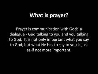 What is prayer?
Prayer is communication with God: a
dialogue - God talking to you and you talking
to God. It is not only important what you say
to God, but what He has to say to you is just
as-if not more important.
 