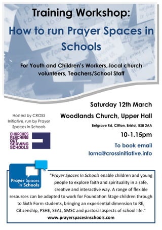 Training Workshop:
How to run Prayer Spaces in
          Schools
       For Youth and Children’s Workers, local church
              volunteers, Teachers/School Staff




                                          Saturday 12th March
    Hosted by CROSS         Woodlands Church, Upper Hall
Initiative, run by Prayer
   Spaces in Schools                       Belgrave Rd, Clifton, Bristol, BS8 2AA

                                                             10-1.15pm
                                                  To book email
                                         lorna@crossinitiative.info


                      "Prayer Spaces In Schools enable children and young
                        people to explore faith and spirituality in a safe,
                        crea e and interac e ay range of “exible
 resources can be adapted to or for oundaon ^tage children through
     to ^ixth or¯ students, bringing an experienal di¯ension to Z,
    i enship, W^,, ^ , ^D^ and pastoral aspects of school life 
                     www.prayerspacesinschools.com
 