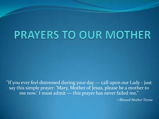 "If you ever feel distressed during your day — call upon our Lady - just
say this simple prayer: 'Mary, Mother of Jesus, please be a mother to
me now.' I must admit — this prayer has never failed me.”
~Blessed Mother Teresa

 