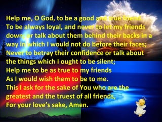 Help me, O God, to be a good and true friend. To be always loyal, and never to let my friends down; or talk about them behind their backs in a way in which I would not do before their faces; Never to betray their confidence or talk about the things which I ought to be silent; Help me to be as true to my friends As I would wish them to be to me. This I ask for the sake of You who are the greatest and the truest of all friends, For your love’s sake, Amen. 
