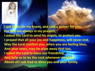 I got down on my knees, and said a prayer for you, For you are always in my prayers, I asked the Lord to send his angels, to protect you. I prayed that all your joy and happiness, will never end. May the Lord comfort you, when you are feeling blue, And your tears, may he wipe away that too, I asked the Lord to bless our friendship, And help us to be the rock whenever needed. Above all l ask God to bless you and your family. 