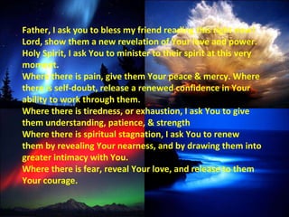Father, I ask you to bless my friend reading this right now! Lord, show them a new revelation of Your love and power. Holy Spirit, I ask You to minister to their spirit at this very moment.  Where there is pain, give them Your peace & mercy. Where there is self-doubt, release a renewed confidence in Your ability to work through them.  Where there is tiredness, or exhaustion, I ask You to give them understanding, patience, & strength Where there is spiritual stagnation, I ask You to renew them by revealing Your nearness, and by drawing them into greater intimacy with You.  Where there is fear, reveal Your love, and release to them Your courage. 