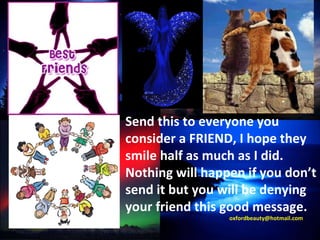 Send this to everyone you consider a FRIEND, I hope they smile half as much as I did.  Nothing will happen if you don’t send it but you will be denying your friend this good message. [email_address] 