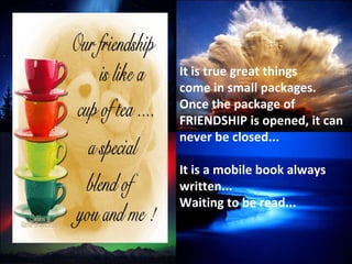 It is true great things  come in small packages.  Once the package of FRIENDSHIP is opened, it can never be closed... It is a mobile book always written... Waiting to be read... 