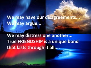 We may have our disagreements... We may argue... We may distress one another...  True FRIENDSHIP is a unique bond that lasts through it all.... 