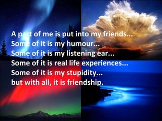 A part of me is put into my friends... Some of it is my humour... Some of it is my listening ear... Some of it is real life experiences... Some of it is my stupidity... but with all, it is friendship. 