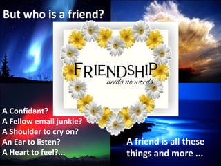 But who is a friend? A Confidant? A Fellow email junkie? A Shoulder to cry on? An Ear to listen? A Heart to feel?... A fri...