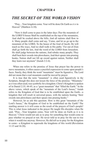 10
CHAPTER 4
THE SECRET OF THE WORLD VISION
“Pray…Your kingdom come. Your will be done On Earth as it is in
Heaven” (Matthew 6:10).
“Now it shall come to pass in the latter days That the mountain of
the LORD’S house Shall be established on the top of the mountains,
And shall be exalted above the hills; And all nations shall flow to
it. Many people shall come and say, ‘Come, and let us go up to the
mountain of the LORD, To the house of the God of Jacob; He will
teach us His ways, And we shall walk in His paths.’ For out of Zion
shall go forth the law, And the word of the LORD from Jerusalem.
He shall judge between the nations, And rebuke many people; They
shall beat their swords into plowshares, And their spears into pruning
hooks; Nation shall not lift up sword against nation, Neither shall
they learn war anymore” (Isaiah 2:2-4).
When one refers to the promise of Jesus that prayer has the power to
move mountains, it often causes a puzzled expression to come upon people’s
faces. Surely, they think the word “mountains” must be figurative. The Lord
did not mean that a real mountain could be moved by prayer.
It is true that the term “mountain” is often used figuratively in the
Scripture, though this does not lessen the force of the promise. “Mountain,”
as it was often used, was symbolic for a kingdom. Christ’s Kingdom is spoken
of in Daniel 2:35, 44-45, as a “great mountain” that “filled the Earth.” In the
above verses, which speak of the “mountain of the Lord’s house,” Isaiah
refers to the Kingdom of God that is to be established upon the Earth—a
kingdom that will result in universal peace, with the nations beating “their
swords into plowshares and their spears into pruning hooks.”
However, let us ask this question. How is this great “mountain of the
Lord’s house,” the Kingdom of God to be established on the Earth? The
startling answer is it will come as the result of the prayers of God’s people!
This is what Jesus indicated in the prayer He taught His disciples when He
said, “Pray…Your kingdom come, Your will be done on Earth as it is in
Heaven.” Christ would not ask us to pray for something that would come to
pass whether we prayed or not. He never told us to pray for the sun to rise
when it would rise anyway. However, He did tell us to pray for the Kingdom
to come—a Kingdom to supersede the kingdoms of this world (Revelation
11:15 and 16:20).
	
 