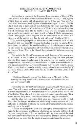 11
THE KINGDOM MUST COME FIRST
INTO THE HEARTS OF MEN
Are we then to pray until the Kingdom drops down out of Heaven? No,
Jesus made it plain that it would not come this way. He said, “The Kingdom
of God does not come with observation; nor will they say, ‘See here!’ or
‘See there!’For indeed, the Kingdom of God is within you” (Luke 17:20-21).
Christ must rule in the hearts of men before He will reign over them. The
supreme work, therefore, of the followers of Christ is to preach the Kingdom
of God, so it might enter into the hearts of men. This was the great task that
was begun by the apostles and today is still unfinished. Christ has expressly
stated, “This gospel of the kingdom will be preached in all the world as a
witness to all the nations, and then the end will come” (Matthew 24:14).
God, from His great position on the throne, looks over the Earth with all
its sorrow and woe caused by sin and the broken law, and He yearns for its
redemption. He so loved the world that He gave his only begotten Son. Yet,
He still awaits the evangelization of vast populations who have never heard
the Name of Jesus. What is the Church doing about this? What are we doing
about it?
The truth is the Church’s prayers are weak because of the narrowness
of its vision. A vast number of Christians pray only for their personal
interests. How many churches, can it be said, have a real interest in world
evangelization? How many have a real interest in God’s work outside of their
own denomination? Surely, we must broaden our vision to wider horizons.
World evangelization can only be fully brought about by the united effort of
the whole Body of Christ. Only then, will the world believe that Christ is the
Son of God:
“that they all may be one, as You, Father, are in Me, and I in You;
that they also may be one in Us, that the world may believe that You
sent Me” (John 17:21).
Now is the time for the Church to pray as Jesus taught, “Your kingdom
come, Your will be done, on Earth as it is in Heaven.” Let the Church pray its
members become one so the world may believe that Jesus Christ is indeed sent
of the Father. They who will pray this unselfish prayer may also pray, “Give
us this day our daily bread,” and they will not wait long for the answer.
Shortly, after our conversion, God gave us a vision of world revival.
The call of the Gospel absorbed our whole being to the extent that all other
ambitions in life faded. We found we would rather preach the Gospel than do
anything else in the world.
Much of our evangelistic work was during the depression years. Those
were the days when one could prove whether or not he had a call from God.
Often an evangelist might find his total love offering at the end of the week
was around three to five dollars. But whatever the financial amount, we can
truthfully say we never had the slightest temptation to leave the ministry.
 