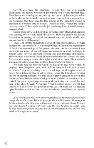 12
Nevertheless, from the beginning, in one thing we were greatly
dissatisfied. The results were not in proportion to the overwhelming need.
The Church was winning the lost, one by one, but all of this was just a drop
in the bucket as far as world evangelism was concerned. It was plain from
the Scriptures that God intended this Gospel of the Kingdom should be
preached as a witness unto all nations. Indeed He said, “Preach the Gospel
to every creature.” But, at the rate the job was being done, it would never be
accomplished.
During those days, God showed us, as well as many others, that a revival
was coming, and it would reach the masses. How we prayed and looked
forward to its coming. A revival that would reach the whole world, with
audiences of tens of thousands!
Then, God sent the revival! By a series of strange providences, we were
brought into the center of it. It was our privilege to share in the organization
of the first union meetings of this present visitation. As time went on, it was
our joy to see many of our colleagues participating in great campaigns in
foreign lands—revivals that were reaching tens, even hundreds of thousands.
Whole nations were being stirred. Where missionaries had labored endlessly
for years with meager results, the mightiest visitations came. These revivals
soon proved to be greater than anything known before in history.
We thank God for those to whom He has given this world vision. In
praying “Your Kingdom come, Your will be done on Earth, as it is done
in Heaven,” they are receiving a rich reward in personal happiness. All of
this is but a token of what is yet to come. Before the Church are broader
visions of accomplishment. We must enter a prayer crusade of revival that
has never been known before. God give us all a vision of world revival; a
revival that goes beyond organization or denomination; a revival that will
take in the whole Church. As we pray “Your Kingdom come,” we will find
that He will take care of our personal needs. As God pours out His blessing
upon the whole world, we shall receive abundantly, even above our capacity
to receive.
If we would learn the secret of moving mountains by prayer, then we must
accept the world vision. We must pray for the world harvest. We must pray
for the salvation of a thousand million souls who are without Christ. We must
pray that God’s Kingdom will come, and His will be done on Earth—and
he who prays this prayer unselfishly will see mountains moved and his own
needs will not go unanswered.
 