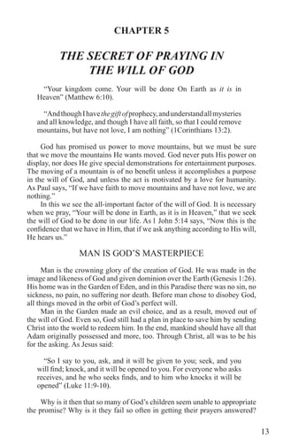 13
CHAPTER 5
THE SECRET OF PRAYING IN
THE WILL OF GOD
“Your kingdom come. Your will be done On Earth as it is in
Heaven” (Matthew 6:10).
“AndthoughIhavethegiftofprophecy,andunderstandallmysteries
and all knowledge, and though I have all faith, so that I could remove
mountains, but have not love, I am nothing” (1Corinthians 13:2).
	 God has promised us power to move mountains, but we must be sure
that we move the mountains He wants moved. God never puts His power on
display, nor does He give special demonstrations for entertainment purposes.
The moving of a mountain is of no benefit unless it accomplishes a purpose
in the will of God, and unless the act is motivated by a love for humanity.
As Paul says, “If we have faith to move mountains and have not love, we are
nothing.”
In this we see the all-important factor of the will of God. It is necessary
when we pray, “Your will be done in Earth, as it is in Heaven,” that we seek
the will of God to be done in our life. As 1 John 5:14 says, “Now this is the
confidence that we have in Him, that if we ask anything according to His will,
He hears us.”
MAN IS GOD’S MASTERPIECE
Man is the crowning glory of the creation of God. He was made in the
image and likeness of God and given dominion over the Earth (Genesis 1:26).
His home was in the Garden of Eden, and in this Paradise there was no sin, no
sickness, no pain, no suffering nor death. Before man chose to disobey God,
all things moved in the orbit of God’s perfect will.
Man in the Garden made an evil choice, and as a result, moved out of
the will of God. Even so, God still had a plan in place to save him by sending
Christ into the world to redeem him. In the end, mankind should have all that
Adam originally possessed and more, too. Through Christ, all was to be his
for the asking. As Jesus said:
“So I say to you, ask, and it will be given to you; seek, and you
will find; knock, and it will be opened to you. For everyone who asks
receives, and he who seeks finds, and to him who knocks it will be
opened” (Luke 11:9-10).
Why is it then that so many of God’s children seem unable to appropriate
the promise? Why is it they fail so often in getting their prayers answered?
 