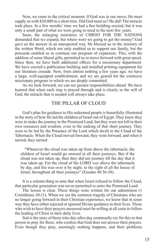 15
Now, we came to the critical moment. If God was in our move, He must
supply us with $20,000 in a short time. Did God meet us? He did! The miracle
took place. In a few months’ time we had a fine building erected, but it was
only a small part of what we were going to need in the next few years.
Soon, the enlarging ministries of CHRIST FOR THE NATIONS
demanded that we expand, but where were we going to get the money? God
gave us the answer in an unexpected way. He blessed us in the ministry of
the written Word, which not only enabled us to support our family, but the
proceeds enabled us to continue our program of expansion. This, with the
addition of some liberal gifts, permitted us to move forward with great speed.
Since then, we have built additional offices for a missionary department.
We have erected a publication building and installed printing equipment for
our literature crusade. Now, from almost nothing a few years ago, we have
a large, well-equipped establishment, and we are geared for the extensive
missionary program in which we are deeply committed.
As we look forward, we can see greater responsibilities ahead. We have
learned that when each step is prayed through and is clearly in the will of
God, the miracle that is needed will always take place.
THE PILLAR OF CLOUD
God’s plan for guidance to His redeemed people is beautifully illustrated
in the story of how He led the children of Israel out of Egypt. They knew they
were to make the journey to the Promised Land, but they were not left to their
own resources and wisdom, even in the making of that short journey. They
were to be led by the Presence of the Lord which dwelt in the Cloud of the
Tabernacle. When the Cloud moved forward, they went forward, and when it
tarried, they tarried:
“Whenever the cloud was taken up from above the tabernacle, the
children of Israel would go onward in all their journeys. But if the
cloud was not taken up, then they did not journey till the day that it
was taken up. For the cloud of the LORD was above the tabernacle
by day, and fire was over it by night, in the sight of all the house of
Israel, throughout all their journeys” (Exodus 40:36-38).
It is a solemn thing to note that when Israel refused to follow the Cloud,
that particular generation was never permitted to enter the Promised Land.
The lesson is clear. These things were written for our admonition (1
Corinthians 10:11). When we see the common tragedy of Christians who are
no longer going forward in their Christian experience, we know that in some
way they have either rejected or ignored Divine guidance in their lives. Those
who wish to have their prayers answered must be willing at all costs to follow
the leading of Christ in their daily lives.
Sad is the story of those who day-after-day continually cry for this or that
person to pray for them; who confess that God does not answer their prayers.
Even though they pray, seemingly nothing happens, and their problems
 