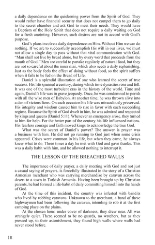 18
a daily dependence on the quickening power from the Spirit of God. They
would rather have financial security that does not compel them to go daily
to the secret chamber and ask God to meet their needs. They would have
a Baptism of the Holy Spirit that does not require a daily waiting on God
for a fresh anointing. However, such desires are not in accord with God’s
purpose.
God’s plans involve a daily dependence on Him. Without Him we can do
nothing. If we are to successfully accomplish His will in our lives, we must
not allow a single day to pass without that vital communication with God.
“Man shall not live by bread alone, but by every word that proceeds from the
mouth of God.” Men are careful to partake regularly of natural food, but they
are not so careful about the inner man, which also needs a daily replenishing.
Just as the body feels the effect of doing without food, so the spirit suffers
when it fails to be fed on the Bread of Life.
Daniel is a splendid illustration of one who learned the secret of true
success. His life spanned a century, during which time dynasties rose and fell.
It was one of the most turbulent eras in the history of the world. Time and
again, Daniel’s life was in grave jeopardy. Once, he was condemned to perish
with all the wise men of Babylon. At another time, he was thrown alive into
a den of vicious lions. On each occasion his life was miraculously preserved.
His integrity and wisdom caused him to rise in favor with each succeeding
regime. Because the Spirit of God dwelt in him, he was admired and respected
by kings and queens (Daniel 5:11).Whenever an emergency arose, they turned
to him for help. For the better part of the century his life influenced nations.
His fearless courage and faith moved kings to acknowledge the true God.
What was the secret of Daniel’s power? The answer is prayer was
a business with him. He did not go running to God just when some crisis
appeared. Crises were common in his life, but when they came, he always
knew what to do. Three times a day he met with God and gave thanks. This
was a daily habit with him, and he allowed nothing to interrupt it.
THE LESSON OF THE BREACHED WALLS
	
The importance of daily prayer, a daily meeting with God and not just
a casual saying of prayers, is forcefully illustrated in the story of a Christian
Armenian merchant who was carrying merchandise by caravan across the
desert to a town in Turkish Armenia. Having been brought up by Christian
parents, he had formed a life-habit of daily committing himself into the hands
of God.
At the time of this incident, the country was infested with bandits
who lived by robbing caravans. Unknown to the merchant, a band of these
highwaymen had been following the caravan, intending to rob it at the first
camping place on the plains.
At the chosen hour, under cover of darkness, they drew near. All was
strangely quiet. There seemed to be no guards, no watchers, but as they
pressed up, to their astonishment, they found high walls where walls had
never stood before.
 