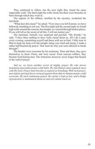 19
They continued to follow, but the next night they found the same
impassable walls. The third night the walls stood, but there were breaches in
them through which they went in.
The captain of the robbers, terrified by the mystery, awakened the
merchant.
“What does this mean?” he asked. “Ever since you left Ezerum, we have
followed, intending to rob you. The first night and the second night we found
high walls around the caravan, but tonight, we entered through broken places.
If you will tell us the secret of all this, I will not molest you.”
The merchant, himself, was surprised and puzzled. “My friends,” he
said, “I have done nothing to have walls raised about us. All I do is pray
every evening, committing myself and those with me to God. I fully trust in
Him to keep me from evil; but tonight, being very tired and sleepy, I made a
rather half-hearted lip prayer. That must be why you were allowed to break
through!”
The bandits were overcome by his testimony. Then and there, they gave
themselves to Jesus Christ, and were saved. From caravan robbers, they
became God-fearing men. The Armenian, however, never forgot that breach
in the wall of prayer.
And so, we learn another secret of mighty prayer. He who moves
mountains must make prayer a life habit. He, like Daniel, must regularly meet
with His God. Prayer must become as natural as breathing. With such prayer,
men defeat spiritual forces arrayed against them that no human means could
overcome. By such continuous prayer, the enemy is kept at bay, and a hedge
of protection is maintained about us and evil cannot touch us.
 