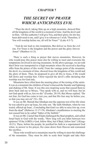20
CHAPTER 7
THE SECRET OF PRAYER
WHICH ANTICIPATES EVIL
“Then the devil, taking Him up on a high mountain, showed Him
all the kingdoms of the world in a moment of time.And the devil said
to Him, ‘All this authority I will give You, and their glory; for this has
been delivered to me, and I give it to whomever I wish. Therefore, if
You will worship before me, all will be Yours’” (Luke 4:5-7).
“And do not lead us into temptation, But deliver us from the evil
one. For Yours is the kingdom and the power and the glory forever.
Amen” (Matthew 6:13).
There is such a thing as prayer that moves mountains. However, he
who would pray this prayer must also be willing to meet and overcome the
temptations involved in moving mountains. In the above passage, we are told
that Christ was transported to a high mountain where He received a dazzling
offer from the prince of this world. From the vantage point of the mountain,
the devil, in a moment of time, showed Jesus the kingdoms of this world and
the glory of them. Then, he proposed to give all this to Jesus, if He would
fall down and worship him. Christ rejected the devil’s offer declaring that
worship was for God only.
Mountains have often been the meeting place of the testing of the saints.
It was at a mountain the children of Israel witnessed the thunder and lightning
and shaking of Mt. Sinai. It was this awe-inspiring scene that caused them to
draw back and say to Moses, “You speak with us, and we will hear; but let
not God speak with us, lest we die” (Exodus. 20:19). But Moses replied, “Do
not fear; for God has come to test you, and that His fear may be before you,
so that you may not sin” (Vs. 20).
It was on Mt. Moriah that Abraham met the supreme test of his life when
he was asked to give up Isaac, his only son. “By faith Abraham, when he was
tested, offered up Isaac...Concluding that God was able to raise him up, even
from the dead” (Hebrews 11:17-19). Abraham’s steadfastness in meeting the
test caused him to be called “father of the faithful.”
It was on Mt. Carmel that Elijah challenged the Baal prophets, and called
Israel back to God with the words, “How long will you falter between two
opinions? If the LORD is God, follow Him; but if Baal, follow him” (1Kings
18:21). There, before the people, he justified his faith in a supernatural God
when, in answer to his prayer, fire came down from Heaven and consumed
the sacrifice.
Those who would move mountains must be willing to meet the challenge
of the mountains. They must be able to scale their height and take their
 