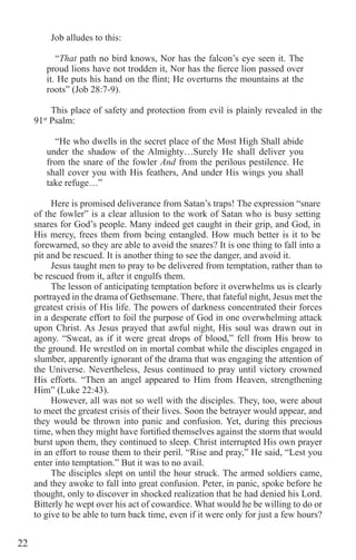 22
Job alludes to this:
“That path no bird knows, Nor has the falcon’s eye seen it. The
proud lions have not trodden it, Nor has the fierce lion passed over
it. He puts his hand on the flint; He overturns the mountains at the
roots” (Job 28:7-9).
This place of safety and protection from evil is plainly revealed in the
91st
Psalm:
“He who dwells in the secret place of the Most High Shall abide
under the shadow of the Almighty…Surely He shall deliver you
from the snare of the fowler And from the perilous pestilence. He
shall cover you with His feathers, And under His wings you shall
take refuge…”
Here is promised deliverance from Satan’s traps! The expression “snare
of the fowler” is a clear allusion to the work of Satan who is busy setting
snares for God’s people. Many indeed get caught in their grip, and God, in
His mercy, frees them from being entangled. How much better is it to be
forewarned, so they are able to avoid the snares? It is one thing to fall into a
pit and be rescued. It is another thing to see the danger, and avoid it.
Jesus taught men to pray to be delivered from temptation, rather than to
be rescued from it, after it engulfs them.
The lesson of anticipating temptation before it overwhelms us is clearly
portrayed in the drama of Gethsemane. There, that fateful night, Jesus met the
greatest crisis of His life. The powers of darkness concentrated their forces
in a desperate effort to foil the purpose of God in one overwhelming attack
upon Christ. As Jesus prayed that awful night, His soul was drawn out in
agony. “Sweat, as if it were great drops of blood,” fell from His brow to
the ground. He wrestled on in mortal combat while the disciples engaged in
slumber, apparently ignorant of the drama that was engaging the attention of
the Universe. Nevertheless, Jesus continued to pray until victory crowned
His efforts. “Then an angel appeared to Him from Heaven, strengthening
Him” (Luke 22:43).
However, all was not so well with the disciples. They, too, were about
to meet the greatest crisis of their lives. Soon the betrayer would appear, and
they would be thrown into panic and confusion. Yet, during this precious
time, when they might have fortified themselves against the storm that would
burst upon them, they continued to sleep. Christ interrupted His own prayer
in an effort to rouse them to their peril. “Rise and pray,” He said, “Lest you
enter into temptation.” But it was to no avail.
The disciples slept on until the hour struck. The armed soldiers came,
and they awoke to fall into great confusion. Peter, in panic, spoke before he
thought, only to discover in shocked realization that he had denied his Lord.
Bitterly he wept over his act of cowardice. What would he be willing to do or
to give to be able to turn back time, even if it were only for just a few hours?
 