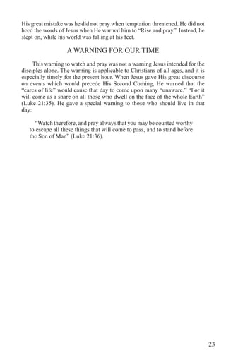 23
His great mistake was he did not pray when temptation threatened. He did not
heed the words of Jesus when He warned him to “Rise and pray.” Instead, he
slept on, while his world was falling at his feet.
A WARNING FOR OUR TIME
This warning to watch and pray was not a warning Jesus intended for the
disciples alone. The warning is applicable to Christians of all ages, and it is
especially timely for the present hour. When Jesus gave His great discourse
on events which would precede His Second Coming, He warned that the
“cares of life” would cause that day to come upon many “unaware.” “For it
will come as a snare on all those who dwell on the face of the whole Earth”
(Luke 21:35). He gave a special warning to those who should live in that
day:
“Watch therefore, and pray always that you may be counted worthy
to escape all these things that will come to pass, and to stand before
the Son of Man” (Luke 21:36).
 