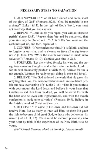 24
NECESSARY STEPS TO SALVATION
1. ACKNOWLDGE: “For all have sinned and come short
of the glory of God” (Romans 3:23). “God, be merciful to me
a sinner” (Luke 18:13). In the light of God’s Word, you must
acknowledge that you are a sinner.
2. REPENT: “…but unless you repent you will all likewise
perish” (Luke 13:3). “Repent therefore and be converted, that
your sins may be blotted out…” (Acts 3:19). You must see the
awfulness of sin, and then, repent of it.
3. CONFESS: “If we confess our sins, He is faithful and just
to forgive us our sins, and to cleanse us from all unrighteous-
ness” (1 John 1:9). “With the mouth confession is made unto
salvation” (Romans 10:10). Confess your sins to God.
4. FORSAKE: “Let the wicked forsake his way, and the un-
righteous man his thoughts: and let him return unto the Lord …
for He will abundantly pardon” (Isaiah 55:7). Sorrow for sin is
not enough. We must be ready to quit doing it, once and for all.
5. BELIEVE: “For God so loved the world that He gave His
only begotten Son, that whoever believes in Him should not per-
ish but have everlasting life” (John 3:16). “That if you confess
with your mouth the Lord Jesus and believe in your heart that
God has raised Him from the dead, you will be saved. For with
the heart one believes unto righteousness, and with the mouth
confession is made unto salvation” (Romans 10:9). Believe in
the finished work of Christ on the cross.
6. RECEIVE: “He came to His own, and His own did not
receive Him. But as many as received Him, to them He gave
the right to become children of God, to those who believe in His
name” (John 1:11, 12). Christ must be received personally into
your heart by faith, if the experience of the New Birth is to be
yours.
(Full Gospel Business Men’s Fellowship, International)
 