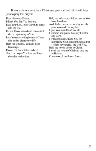 25
Dear Heavenly Father, 	
I thank You that You love me.	
I ask Your Son, Jesus Christ, to come
into my life.		
I know I have sinned and committed
deeds unpleasing to You.
I ask You now to forgive me of these
sins and to cleanse my life.	
Help me to follow You and Your
teachings.		
Protect me from Satan and evil.	
Teach me to put You first in all my
thoughts and actions.
Help me to love my fellow man as You
have loved me.		
And, Father, show me step by step the
plan You made for my life.
I give You myself and my life.
I worship and praise You, my Creator
and Lord.
I will continually thank You for
sacrificingYour Son on the cross that
I might have eternal life with You.
Help me to win others to Christ.
I await the return of Christ to take me
to Heaven.
Come soon, Lord Jesus.Amen.
If you wish to accept Jesus Christ into your soul and life, it will help
you to pray this prayer:
 