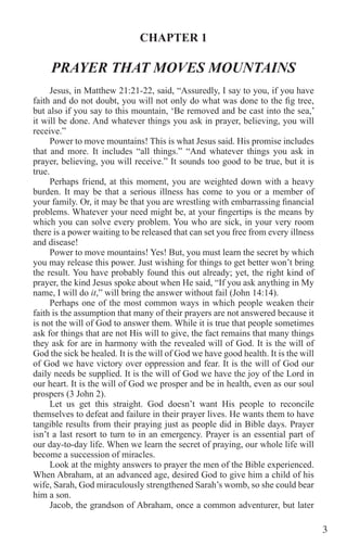 3
CHAPTER 1
PRAYER THAT MOVES MOUNTAINS
Jesus, in Matthew 21:21-22, said, “Assuredly, I say to you, if you have
faith and do not doubt, you will not only do what was done to the fig tree,
but also if you say to this mountain, ‘Be removed and be cast into the sea,’
it will be done. And whatever things you ask in prayer, believing, you will
receive.”
Power to move mountains! This is what Jesus said. His promise includes
that and more. It includes “all things.” “And whatever things you ask in
prayer, believing, you will receive.” It sounds too good to be true, but it is
true.
Perhaps friend, at this moment, you are weighted down with a heavy
burden. It may be that a serious illness has come to you or a member of
your family. Or, it may be that you are wrestling with embarrassing financial
problems. Whatever your need might be, at your fingertips is the means by
which you can solve every problem. You who are sick, in your very room
there is a power waiting to be released that can set you free from every illness
and disease!
Power to move mountains! Yes! But, you must learn the secret by which
you may release this power. Just wishing for things to get better won’t bring
the result. You have probably found this out already; yet, the right kind of
prayer, the kind Jesus spoke about when He said, “If you ask anything in My
name, I will do it,” will bring the answer without fail (John 14:14).
Perhaps one of the most common ways in which people weaken their
faith is the assumption that many of their prayers are not answered because it
is not the will of God to answer them. While it is true that people sometimes
ask for things that are not His will to give, the fact remains that many things
they ask for are in harmony with the revealed will of God. It is the will of
God the sick be healed. It is the will of God we have good health. It is the will
of God we have victory over oppression and fear. It is the will of God our
daily needs be supplied. It is the will of God we have the joy of the Lord in
our heart. It is the will of God we prosper and be in health, even as our soul
prospers (3 John 2).
Let us get this straight. God doesn’t want His people to reconcile
themselves to defeat and failure in their prayer lives. He wants them to have
tangible results from their praying just as people did in Bible days. Prayer
isn’t a last resort to turn to in an emergency. Prayer is an essential part of
our day-to-day life. When we learn the secret of praying, our whole life will
become a succession of miracles.
Look at the mighty answers to prayer the men of the Bible experienced.
When Abraham, at an advanced age, desired God to give him a child of his
wife, Sarah, God miraculously strengthened Sarah’s womb, so she could bear
him a son.
Jacob, the grandson of Abraham, once a common adventurer, but later
 