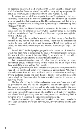 4
on became a Prince with God, wrestled with God in a night of prayer, even
while his brother Esau rode toward him with an army seeking vengeance. He
prevailed with God, and God prevailed with Esau (Genesis 32-33).
Jerusalem was invaded by a superior force of Assyrians who had been
invariably successful in all previous campaigns. The resources of Hezekiah
were no match for their great army. But Hezekiah prayed, and that night a
plague of death struck the invading host. By morning 185,000 men lay dead
(2 Kings 19:15-35).
Shortly after this, Hezekiah was sick unto death. In the natural order of
things there was no hope for his recovery, but Hezekiah turned his face to the
wall, and pleaded with God. The result was fifteen more years were added to
his life (2 Kings 20).
Elijah prayed for the widow’s son who had died. Never before had life
returned to any person after death had come. There was no precedent for
raising the dead in all of history. Yet, the prayer of Elijah reversed time and
caused the dead boy to open his eyes and return to this world (1 Kings 17:20-
23).
Daniel, God’s faithful prophet, prayed for the restoration of Jerusalem,
which had been lying in ashes since the days of Nebuchadnezzar’s invasion.
He was still alive to see it because King Cyrus made the decree which
permitted the Jews to return to their city to rebuild (Daniel 9).
Peter was cast into prison, and orders had been given for his execution.
The church prayed without ceasing for his release, and lo, an angel of the
Lord visited the prison and led Peter to safety.
We see, again and again, how God answered prayer for every conceivable
need of His people and under every imaginable circumstance. Whether it
was deliverance from sickness, a miracle supply, preservation from danger,
Divine guidance, saving one from dying of thirst or the wisdom needed to
rule a kingdom. No matter what the need was God supplied it in answer to
believing prayer.
The law of receiving is positive and certain. Jesus said, “Ask, and it will
be given to you; seek, and you will find; knock, and it will be opened to you.
For everyone who asks receives, and he who seeks finds, and to him who
knocks it will be opened” (Matthew 7:7). What does this mean? It means
there is an Invisible Power about us who is able to work out every problem,
and who will anticipate every need and supply whatever may be required. A
Power so great it can move the very mountains if need be.
Does this sound too good to be true? As God is true, so the promise is
true. Such answers to prayer can be yours, too, if you will take time to learn
the secret.
 