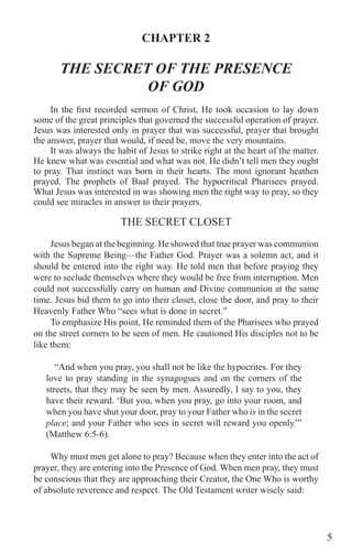 5
CHAPTER 2
THE SECRET OF THE PRESENCE
OF GOD
In the first recorded sermon of Christ, He took occasion to lay down
some of the great principles that governed the successful operation of prayer.
Jesus was interested only in prayer that was successful, prayer that brought
the answer, prayer that would, if need be, move the very mountains.
It was always the habit of Jesus to strike right at the heart of the matter.
He knew what was essential and what was not. He didn’t tell men they ought
to pray. That instinct was born in their hearts. The most ignorant heathen
prayed. The prophets of Baal prayed. The hypocritical Pharisees prayed.
What Jesus was interested in was showing men the right way to pray, so they
could see miracles in answer to their prayers.
THE SECRET CLOSET
Jesus began at the beginning. He showed that true prayer was communion
with the Supreme Being—the Father God. Prayer was a solemn act, and it
should be entered into the right way. He told men that before praying they
were to seclude themselves where they would be free from interruption. Men
could not successfully carry on human and Divine communion at the same
time. Jesus bid them to go into their closet, close the door, and pray to their
Heavenly Father Who “sees what is done in secret.”
To emphasize His point, He reminded them of the Pharisees who prayed
on the street corners to be seen of men. He cautioned His disciples not to be
like them:
“And when you pray, you shall not be like the hypocrites. For they
love to pray standing in the synagogues and on the corners of the
streets, that they may be seen by men. Assuredly, I say to you, they
have their reward. ‘But you, when you pray, go into your room, and
when you have shut your door, pray to your Father who is in the secret
place; and your Father who sees in secret will reward you openly’”
(Matthew 6:5-6).
Why must men get alone to pray? Because when they enter into the act of
prayer, they are entering into the Presence of God. When men pray, they must
be conscious that they are approaching their Creator, the One Who is worthy
of absolute reverence and respect. The Old Testament writer wisely said:
 