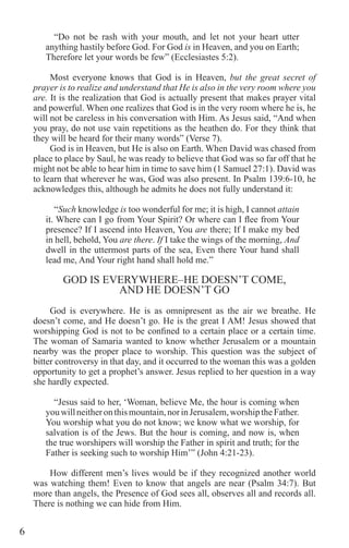 6
“Do not be rash with your mouth, and let not your heart utter
anything hastily before God. For God is in Heaven, and you on Earth;
Therefore let your words be few” (Ecclesiastes 5:2).
Most everyone knows that God is in Heaven, but the great secret of
prayer is to realize and understand that He is also in the very room where you
are. It is the realization that God is actually present that makes prayer vital
and powerful. When one realizes that God is in the very room where he is, he
will not be careless in his conversation with Him. As Jesus said, “And when
you pray, do not use vain repetitions as the heathen do. For they think that
they will be heard for their many words” (Verse 7).
God is in Heaven, but He is also on Earth. When David was chased from
place to place by Saul, he was ready to believe that God was so far off that he
might not be able to hear him in time to save him (1 Samuel 27:1). David was
to learn that wherever he was, God was also present. In Psalm 139:6-10, he
acknowledges this, although he admits he does not fully understand it:
“Such knowledge is too wonderful for me; it is high, I cannot attain
it. Where can I go from Your Spirit? Or where can I flee from Your
presence? If I ascend into Heaven, You are there; If I make my bed
in hell, behold, You are there. If I take the wings of the morning, And
dwell in the uttermost parts of the sea, Even there Your hand shall
lead me, And Your right hand shall hold me.”
GOD IS EVERYWHERE–HE DOESN’T COME,
AND HE DOESN’T GO
God is everywhere. He is as omnipresent as the air we breathe. He
doesn’t come, and He doesn’t go. He is the great I AM! Jesus showed that
worshipping God is not to be confined to a certain place or a certain time.
The woman of Samaria wanted to know whether Jerusalem or a mountain
nearby was the proper place to worship. This question was the subject of
bitter controversy in that day, and it occurred to the woman this was a golden
opportunity to get a prophet’s answer. Jesus replied to her question in a way
she hardly expected.
“Jesus said to her, ‘Woman, believe Me, the hour is coming when
youwillneitheronthismountain,norinJerusalem,worshiptheFather.
You worship what you do not know; we know what we worship, for
salvation is of the Jews. But the hour is coming, and now is, when
the true worshipers will worship the Father in spirit and truth; for the
Father is seeking such to worship Him’” (John 4:21-23).
How different men’s lives would be if they recognized another world
was watching them! Even to know that angels are near (Psalm 34:7). But
more than angels, the Presence of God sees all, observes all and records all.
There is nothing we can hide from Him.
 