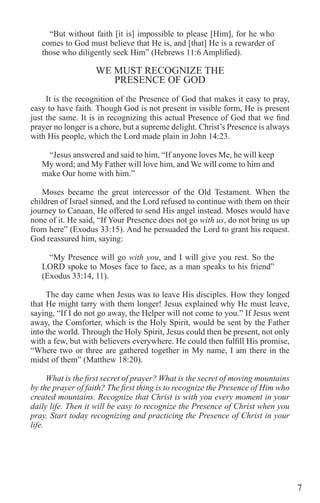 7
“But without faith [it is] impossible to please [Him], for he who
comes to God must believe that He is, and [that] He is a rewarder of
those who diligently seek Him” (Hebrews 11:6 Amplified).
WE MUST RECOGNIZE THE
PRESENCE OF GOD
It is the recognition of the Presence of God that makes it easy to pray,
easy to have faith. Though God is not present in visible form, He is present
just the same. It is in recognizing this actual Presence of God that we find
prayer no longer is a chore, but a supreme delight. Christ’s Presence is always
with His people, which the Lord made plain in John 14:23.
“Jesus answered and said to him, “If anyone loves Me, he will keep
My word; and My Father will love him, and We will come to him and
make Our home with him.”
Moses became the great intercessor of the Old Testament. When the
children of Israel sinned, and the Lord refused to continue with them on their
journey to Canaan, He offered to send His angel instead. Moses would have
none of it. He said, “If Your Presence does not go with us, do not bring us up
from here” (Exodus 33:15). And he persuaded the Lord to grant his request.
God reassured him, saying:
“My Presence will go with you, and I will give you rest. So the
LORD spoke to Moses face to face, as a man speaks to his friend”
(Exodus 33:14, 11).
The day came when Jesus was to leave His disciples. How they longed
that He might tarry with them longer! Jesus explained why He must leave,
saying, “If I do not go away, the Helper will not come to you.” If Jesus went
away, the Comforter, which is the Holy Spirit, would be sent by the Father
into the world. Through the Holy Spirit, Jesus could then be present, not only
with a few, but with believers everywhere. He could then fulfill His promise,
“Where two or three are gathered together in My name, I am there in the
midst of them” (Matthew 18:20).
What is the first secret of prayer? What is the secret of moving mountains
by the prayer of faith? The first thing is to recognize the Presence of Him who
created mountains. Recognize that Christ is with you every moment in your
daily life. Then it will be easy to recognize the Presence of Christ when you
pray. Start today recognizing and practicing the Presence of Christ in your
life.
 
