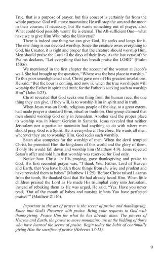 9
True, that is a purpose of prayer, but this concept is certainly far from the
whole purpose. God will move mountains; He will stop the sun and the moon
in their courses, if necessary, but He wants something out of prayer, also.
What could God possibly want? He is eternal. The All-sufficient One—what
have we to give Him Who rules the Universe?
There is indeed one thing we can give God. He seeks and longs for it.
The one thing is our devoted worship. Since the creature owes everything to
God, his Creator, it is right and proper that the creature should worship Him.
Men should praise the Lord all the days of their lives. As the last verse of the
Psalms declares, “Let everything that has breath praise the LORD” (Psalm
150:6).
We mentioned in the first chapter the account of the woman at Jacob’s
well. She had brought up the question, “Where was the best place to worship.”
To this poor unenlightened soul, Christ gave one of His greatest revelations.
He said, “But the hour is coming, and now is, when the true worshipers will
worship the Father in spirit and truth; for the Father is seeking such to worship
Him” (John 4:23).
Christ revealed that God seeks one thing from the human race; the one
thing they can give, if they will, is to worship Him in spirit and in truth.
When Jesus was on Earth, religious people of the day, to a great extent,
had made prayer a standard form, ritual or tradition. One group claimed that
men should worship God only in Jerusalem. Another said the proper place
to worship was in Mount Gerizim in Samaria. Jesus revealed that neither
Jerusalem nor a particular mountain had anything to do with where men
should pray. God is a Spirit. He is everywhere. Therefore, He wants all men,
wherever they are to worship Him. God seeks such worship.
Satan also competes for the worship of men. When the devil tempted
Christ, he promised Him the kingdoms of this world and the glory of them,
if only He would fall down and worship him (Matthew 4:9). Jesus rejected
Satan’s offer and told him that worship was reserved for God only.
Notice how Christ, in His praying, gave thanksgiving and praise to
God. His first recorded prayer was, “I thank You, Father, Lord of Heaven
and Earth, that You have hidden these things from the wise and prudent and
have revealed them to babes” (Matthew 11:25). Before Christ raised Lazarus
from the tomb, He thanked God that He had already heard Him. When little
children praised the Lord as He made His triumphal entry into Jerusalem,
instead of rebuking them as He was urged, He said, “Yes. Have you never
read, ‘Out of the mouth of babes and nursing infants You have perfected
praise?’” (Matthew 21:16).
Important in the art of prayer is the secret of praise and thanksgiving.
Enter into God’s Presence with praise. Bring your requests to God with
thanksgiving. Praise Him for what he has already done. The powers of
Heaven and Earth, the power to move mountains, are at the bidding of those
who have learned the secret of praise. Begin today the habit of continually
giving Him the sacrifice of praise (Hebrews 13:15).
 