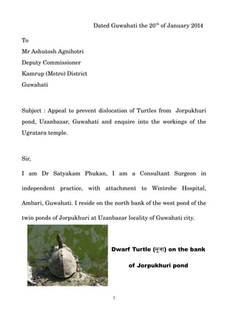                                              Dated Guwahati the 20 th of January 2014
To
Mr Ashutosh Agnihotri
Deputy Commissioner
Kamrup (Metro) District
Guwahati

Subject : Appeal to prevent dislocation of Turtles from   Jorpukhuri 
pond,   Uzanbazar,   Guwahati   and   enquire   into   the   workings   of   the 
Ugratara temple.

Sir,
I   am   Dr   Satyakam   Phukan,   I   am   a   Consultant   Surgeon   in 
independent   practice,   with   attachment   to   Wintrobe   Hospital, 
Ambari, Guwahati. I reside on the north bank of the west pond of the 
twin ponds of Jorpukhuri at Uzanbazar locality of Guwahati city.

Dwarf Turtle (দৰা) on the bank
of Jorpukhuri pond

1

 