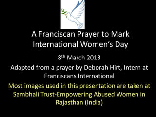 A Franciscan Prayer to Mark
        International Women’s Day
                8th March 2013
Adapted from a prayer by Deborah Hirt, Intern at
           Franciscans International
Most images used in this presentation are taken at
 Sambhali Trust-Empowering Abused Women in
               Rajasthan (India)
 