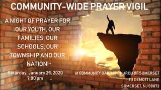 A NIGHT OF PRAYER FOR
OUR YOUTH, OUR
FAMILIES, OUR
SCHOOLS, OUR
TOWNSHIP AND OUR
NATION!
at COMMUNITY BAPTIST CHURCH OF SOMERSET
211 DEMOTT LANE
SOMERSET, NJ 08873
Saturday, January 25, 2020
7:00 pm
COMMUNITY-WIDE PRAYER VIGIL
 
