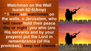 Watchmen on the Wall
Isaiah 62:6(Amp)
“ I have set watchmen on
the walls, o Jerusalem, who
will never hold their peace
day or night; you who (are
His servants and by your
prayers) put the Lord in
remembrance (of His
promises), keep not silence”
 