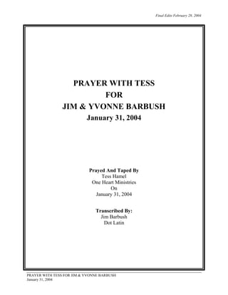 Final Edits February 28, 2004

PRAYER WITH TESS
FOR
JIM & YVONNE BARBUSH
January 31, 2004

Prayed And Taped By
Tess Hamel
One Heart Ministries
On
January 31, 2004
Transcribed By:
Jim Barbush
Dot Latin

PRAYER WITH TESS FOR JIM & YVONNE BARBUSH
January 31, 2004

 
