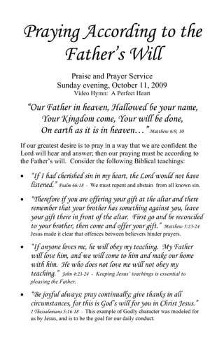 Praying According to the
     Father’s Will
                    Praise and Prayer Service
                Sunday evening, October 11, 2009
                        Video Hymn: A Perfect Heart

    “Our Father in heaven, Hallowed be your name,
       Your Kingdom come, Your will be done,
       On earth as it is in heaven…” Matthew 6:9, 10
If our greatest desire is to pray in a way that we are confident the
Lord will hear and answer; then our praying must be according to
the Father’s will. Consider the following Biblical teachings:

•    “If I had cherished sin in my heart, the Lord would not have
     listened.” Psalm 66:18 - We must repent and abstain from all known sin.
•    “Therefore if you are offering your gift at the altar and there
     remember that your brother has something against you, leave
     your gift there in front of the altar. First go and be reconciled
     to your brother, then come and offer your gift.” Matthew 5:23-24
     Jesus made it clear that offences between believers hinder prayers.

•    “If anyone loves me, he will obey my teaching. My Father
     will love him, and we will come to him and make our home
     with him. He who does not love me will not obey my
     teaching.” John 4:23-24 - Keeping Jesus’ teachings is essential to
     pleasing the Father.

•    “Be joyful always; pray continually; give thanks in all
     circumstances, for this is God’s will for you in Christ Jesus.”
     I Thessalonians 5:16-18 - This example of Godly character was modeled for
     us by Jesus, and is to be the goal for our daily conduct.
 