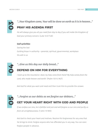 03
04
05
He will always give you all you need from day to day if you will make the Kingdom of
God your primary concern. (Luke 12:31 TLB)
God’s priorities:
Saving the lost
Guiding those in authority – parental, spiritual, governmental, workplace
His will in us
I look up to the mountains—does my help come from there? My help comes from the
Lord, who made heaven and earth! (Psalm 121:1-2 NLT)
Ask God for what you want and need and then trust Him to provide the answer.
If we confess our sins, he is faithful and just and will forgive us our sins and purify us
from all unrighteousness. (1 John 1:9 NIV)
Ask God to check your heart and motives. Receive His forgiveness for any area that
He brings to mind. Forgive anyone who has offended you in any way. You can even
forgive people in advance.
PRAY HIS AGENDA FIRST
DEPEND ON HIM FOR EVERYTHING
GET YOUR HEART RIGHT WITH GOD AND PEOPLE
“…Your Kingdom come, Your will be done on earth as it is in heaven…”
“…Give us this day our daily bread…”
“…Forgive us our debts as we forgive our debtors…”
11
ANCHOR CHURCH PRAY FIRST
 