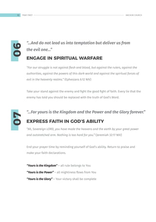 06
07
“For our struggle is not against flesh and blood, but against the rulers, against the
authorities, against the powers of this dark world and against the spiritual forces of
evil in the heavenly realms.” (Ephesians 6:12 NIV)
Take your stand against the enemy and fight the good fight of faith. Every lie that the
enemy has told you should be replaced with the truth of God’s Word.
“Ah, Sovereign LORD, you have made the heavens and the earth by your great power
and outstretched arm. Nothing is too hard for you.” (Jeremiah 32:17 NIV)
End your prayer time by reminding yourself of God’s ability. Return to praise and
make your faith declarations.
“Yours is the Kingdom” – all rule belongs to You
“Yours is the Power” – all mightiness flows from You
“Yours is the Glory” – Your victory shall be complete
ENGAGE IN SPIRITUAL WARFARE
EXPRESS FAITH IN GOD’S ABILITY
“…And do not lead us into temptation but deliver us from
the evil one…”
“…For yours is the Kingdom and the Power and the Glory forever.”
12 ANCHOR CHURCH
PRAY FIRST
 