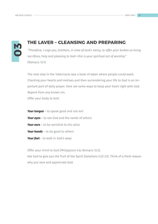 03
“Therefore, I urge you, brothers, in view of God’s mercy, to offer your bodies as living
sacrifices, holy and pleasing to God—this is your spiritual act of worship.”
(Romans 12:1)
The next step in the Tabernacle was a bowl of water where people could wash.
Checking your hearts and motives and then surrendering your life to God is an im-
portant part of daily prayer. Here are some ways to keep your heart right with God.
Repent from any known sin.
Offer your body to God.
Your tongue – to speak good and not evil
Your eyes – to see God and the needs of others
Your ears – to be sensitive to His voice
Your hands – to do good to others
Your feet – to walk in God’s ways
Offer your mind to God (Philippians 4:8; Romans 12:2).
Ask God to give you the fruit of the Spirit (Galatians 5:22-23). Think of a fresh reason
why you love and appreciate God.
THE LAVER – CLEANSING AND PREPARING
17
ANCHOR CHURCH PRAY FIRST
 
