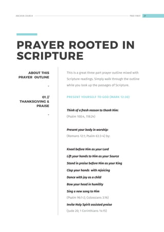 PRAYER ROOTED IN
SCRIPTURE
01 //
THANKSGIVING &
PRAISE
-
PRESENT YOURSELF TO GOD (MARK 12:30)
Think of a fresh reason to thank Him:
(Psalm 100:4, 118:24)
Present your body in worship:
(Romans 12:1; Psalm 63:3-4) by:
Kneel before Him as your Lord
Lift your hands to Him as your Source
Stand in praise before Him as your King
Clap your hands with rejoicing
Dance with joy as a child
Bow your head in humility
Sing a new song to Him
(Psalm 96:1-2; Colossians 3:16)
Invite Holy Spirit assisted praise
(Jude 20; 1 Corinthians 14:15)
ABOUT THIS
PRAYER OUTLINE
-
This is a great three part prayer outline mixed with
Scripture readings. Simply walk through the outline
while you look up the passages of Scripture.
21
ANCHOR CHURCH PRAY FIRST
 