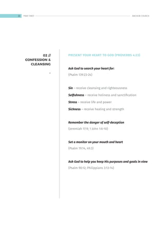 02 //
CONFESSION &
CLEANSING
-
PRESENT YOUR HEART TO GOD (PROVERBS 4:23)
Ask God to search your heart for:
(Psalm 139:23-24)
Sin – receive cleansing and righteousness
Selfishness – receive holiness and sanctification
Stress – receive life and power
Sickness – receive healing and strength
Remember the danger of self-deception
(Jeremiah 17:9; 1 John 1:6-10)
Set a monitor on your mouth and heart
(Psalm 19:14, 49:3)
Ask God to help you keep His purposes and goals in view
(Psalm 90:12; Philippians 3:13-14)
22 ANCHOR CHURCH
PRAY FIRST
 