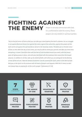 CONFESSION
PRAYER
THE ARMOR
OF GOD
WEAPONS OF
WARFARE
FORGIVENESS
PRAYER
PRIDE
PRAYER
PROTECTION
PRAYER
BONDAGE
PRAYER
STEPS
For spiritual warfare
7
Prayer is not only communion with God;
it is confrontation with the enemy. These
prayers are very helpful in spiritual warfare.
“Put on the full armor of God so that you can take your stand against the devil’s schemes. For our struggle
is not against flesh and blood, but against the rulers, against the authorities, against the powers of this
dark world and against the spiritual forces of evil in the heavenly realms. Therefore put on the full armor
of God, so that when the day of evil comes, you may be able to stand your ground, and after you have done
everything, to stand. Stand firm then with the belt of truth buckled around your waist, with the breast-
plate of righteousness in place, and with your feet fitted with the readiness that comes from the Gospel
of peace. In addition to all this, take up the shield of faith, with which you can extinguish all the flaming
arrows of the evil one. Take the helmet of salvation and the sword of the Spirit, which is the Word of God.
And pray in the Spirit on all occasions with all kinds of prayers and requests. With this in mind, be alert
and always keep on praying for all the Lord’s people.” (Ephesians 6:11-18)
FIGHTING AGAINST
THE ENEMY
25
ANCHOR CHURCH PRAY FIRST
 