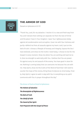 (based on Ephesians 6:13-17)
“Thank You, Lord, for my salvation. I receive it in a new and fresh way from
You and I declare that nothing can separate me from the love of Christ
and the place I have in Your kingdom. I wear Your righteousness today
against all condemnation and corruption. Cover me with Your holiness and
purity—defend me from all assaults against my heart. Lord, I put on the
belt of truth. I choose a lifestyle of honesty and integrity. Expose the lies I
have believed, and show me the truths I need today. I choose to live for the
Gospel in every moment. Show me where You are working and lead me to
it. Give me strength to walk daily with You. I believe that You are power-
ful against every lie and assault of the enemy. You have good in store for
me. Nothing is coming today that can overcome me because You are with
me. Holy Spirit, show me the truths of the Word of God that I will need to
counter the traps of the enemy. Bring those Scriptures to mind today. Final-
ly, Holy Spirit, I agree to walk in step with You in everything as my spirit
communes with You in prayer throughout the day.”
The Armor of God as listed in Ephesians:
The Helmet of Salvation
The Breastplate of Righteousness
The Belt of Truth
The Shielf of Faith
The Sword of the Spirit
Feet Prepared with the Gospel of Peace
THE ARMOR OF GOD
26 ANCHOR CHURCH
PRAY FIRST
 