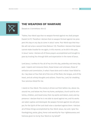 (based on 2 Corinthians 10:4-5)
“Father, Your Word says that no weapon formed against me shall prosper
(Isaiah 54:17). Therefore I declare that no weapon formed against me pros-
pers this day or any day to come in Jesus’ name. Your Word says that trou-
ble will not arise a second time (Nahum 1:9). Therefore I declare that Satan
cannot make trouble for me again, in this manner, as he did in the past,
in Jesus’ name. I declare all of these prayers accomplished and brought to
pass by trusting You through faith and expectation in the name of Jesus.
Lord Jesus, I confess to You all of my sins this day, yesterday and every day
past. I repent and renounce them, those known and unknown, those of
omission and commission, in what I have done and in what I have failed to
do. I lay down at Your feet all of the sins of the flesh, the tongue, and of the
heart, and all unholy thoughts and actions. Thank You, Lord, for shedding
Your precious blood for me.
I stand on Your Word. The enemy is driven out from before me, above me,
around me, and below me; from my home, workplace, church and its min-
istries, children, and loved ones; from my works and labors, land, and my
presence. I declare that he is not able to stand against me, and his works
are taken captive and destroyed. No weapon formed against me will pros-
per, for the Spirit of the Lord shall raise a standard against them. I declare
all of these things accomplished by Your Word. Jesus, my Lord, I give You
thanksgiving, praise, glory, honor and worship for Your righteousness and
holiness given to me by Your Word on my behalf.”
THE WEAPONS OF WARFARE
27
ANCHOR CHURCH PRAY FIRST
 