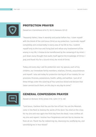 (based on 2 Corinthians 6:14-7:1, 10:3-5; Romans 12:1-2)
“Heavenly Father, I bow in worship and praise before You. I cover myself
with the blood of the Lord Jesus Christ as my protection. I surrender myself
completely and unreservedly in every area of my life to You. I submit
myself only to the true and living God and refuse any involvement of the
enemy in my life. I choose to be transformed by the renewing of my mind. I
pull down every thought that exalts itself against the knowledge of Christ. I
pray and thank You for a sound mind, the mind of Christ.
Today and every day I ask for protection over my spouse, each of my
children, our immediate family members, relatives, friends, acquaintances
and myself. I also ask today for protection during all of our travels; for our
provision, finances, possessions, health, safety, and welfare. I put all of
these things under the covering of Your precious blood and declare that
Satan cannot touch them, on this day or any day to come.”
(based on Romans 10:10; James 5:16; I John 1:7-9, 3:8)
“Lord Jesus, I believe that You are the Son of God. You are the Messiah,
come in the flesh to destroy the works of the devil. You died on the cross
for my sins and rose again the third day from the dead. I now confess all
my sins and repent. I receive Your forgiveness and ask You to cleanse me
from all sin. Thank You for redeeming me, cleansing me, justifying me, and
sanctifying me in Your blood.”
PROTECTION PRAYER
GENERAL CONFESSION PRAYER
28 ANCHOR CHURCH
PRAY FIRST
 