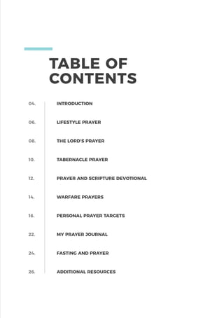 TABLE OF
CONTENTS
04.
06.
08.
10.
12.
14.
16.
22.
24.
26.
INTRODUCTION
LIFESTYLE PRAYER
THE LORD’S PRAYER
TABERNACLE PRAYER
PRAYER AND SCRIPTURE DEVOTIONAL
WARFARE PRAYERS
PERSONAL PRAYER TARGETS
MY PRAYER JOURNAL
FASTING AND PRAYER
ADDITIONAL RESOURCES
 