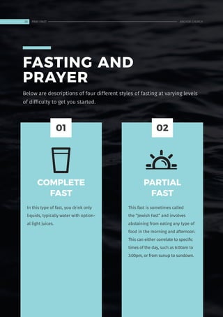 FASTING AND
PRAYER
COMPLETE
FAST
In this type of fast, you drink only
liquids, typically water with option-
al light juices.
PARTIAL
FAST
This fast is sometimes called
the “Jewish Fast” and involves
abstaining from eating any type of
food in the morning and afternoon.
This can either correlate to specific
times of the day, such as 6:00am to
3:00pm, or from sunup to sundown.
01 02
Below are descriptions of four different styles of fasting at varying levels
of difficulty to get you started.
38 ANCHOR CHURCH
PRAY FIRST
 