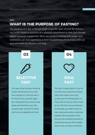 SELECTIVE
FAST
This type of fast involves removing
certain elements from your diet.
One example of a selective fast is
the Daniel Fast, a pseudo vegan
fast, during which you remove meat,
sweets and bread from your diet,
consume water and juice for fluids,
and fruits and vegetables for food.
SOUL
FAST
This fast is a great option if you do
not have much experience fasting
food, have health issues that
prevent you from fasting food, or
if you wish to refocus certain areas
of your life that are out of balance.
For example, you might choose to
stop using social media or watching
television for the duration of the
fast and then carefully bring that el-
ement back into your life in healthy
doses at the conclusion of the fast.
03 04
The purpose of a fast is the set aside a specific span of time for restrict-
ing certain foods or practices as a physical commitment to seek God through
deeper personal engagement. When we combine fasting with prayer and
meditation, we can experience a more focused time of closeness with our
Lord and seek His Wisdom and help.
WHAT IS THE PURPOSE OF FASTING?
39
ANCHOR CHURCH PRAY FIRST
 