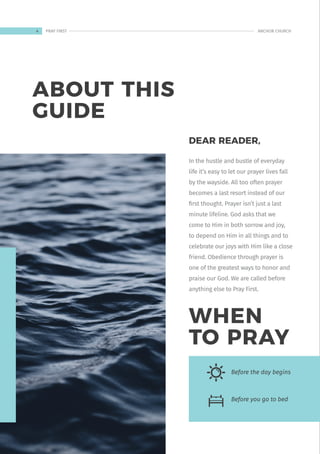 ABOUT THIS
GUIDE
DEAR READER,
In the hustle and bustle of everyday
life it’s easy to let our prayer lives fall
by the wayside. All too often prayer
becomes a last resort instead of our
first thought. Prayer isn’t just a last
minute lifeline. God asks that we
come to Him in both sorrow and joy,
to depend on Him in all things and to
celebrate our joys with Him like a close
friend. Obedience through prayer is
one of the greatest ways to honor and
praise our God. We are called before
anything else to Pray First.
Before the day begins
Before you go to bed
WHEN
TO PRAY
4 ANCHOR CHURCH
PRAY FIRST
 